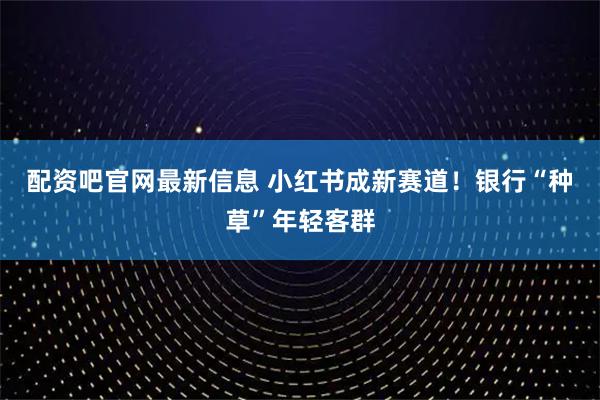 配资吧官网最新信息 小红书成新赛道！银行“种草”年轻客群