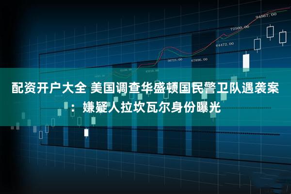 配资开户大全 美国调查华盛顿国民警卫队遇袭案：嫌疑人拉坎瓦尔身份曝光