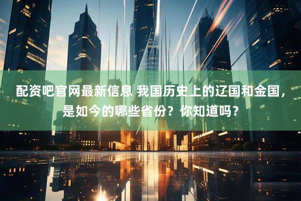 配资吧官网最新信息 我国历史上的辽国和金国，是如今的哪些省份？你知道吗？