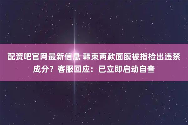 配资吧官网最新信息 韩束两款面膜被指检出违禁成分？客服回应：已立即启动自查