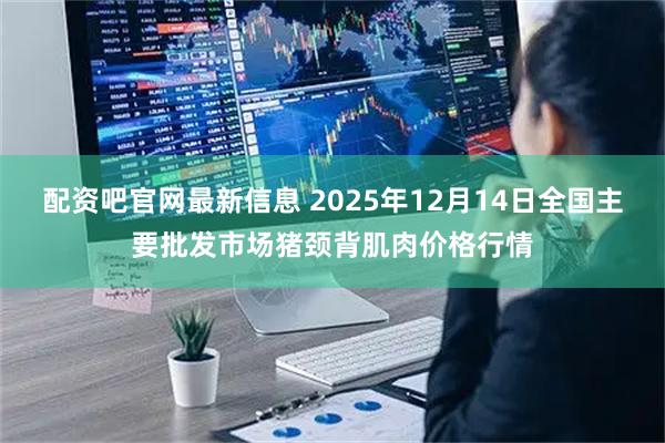 配资吧官网最新信息 2025年12月14日全国主要批发市场猪颈背肌肉价格行情