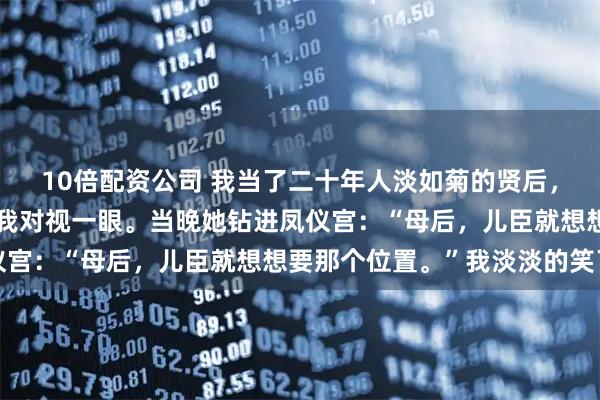 10倍配资公司 我当了二十年人淡如菊的贤后，直到女儿在抓周宴上跟我对视一眼。当晚她钻进凤仪宫：“母后，儿臣就想想要那个位置。”我淡淡的笑了