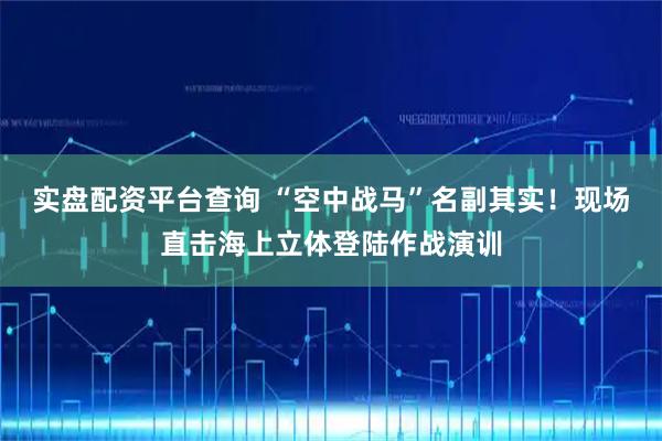 实盘配资平台查询 “空中战马”名副其实！现场直击海上立体登陆作战演训