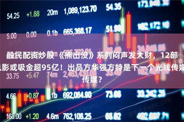 股民配资炒股 《熊出没》系列闷声发大财，12部电影或吸金超95亿！出品方华强方特是下一个光线传媒？