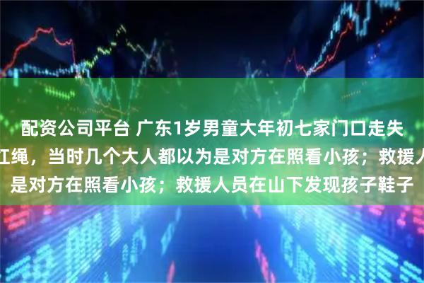 配资公司平台 广东1岁男童大年初七家门口走失，妈妈：孩子穿紫衣戴红绳，当时几个大人都以为是对方在照看小孩；救援人员在山下发现孩子鞋子