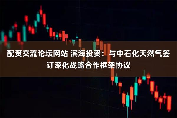 配资交流论坛网站 滨海投资：与中石化天然气签订深化战略合作框架协议