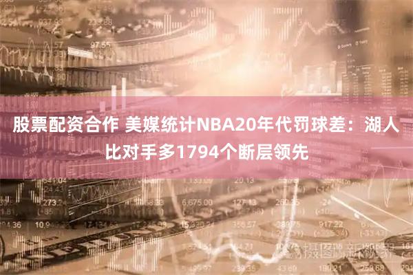 股票配资合作 美媒统计NBA20年代罚球差：湖人比对手多1794个断层领先