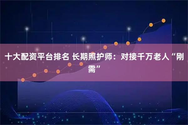 十大配资平台排名 长期照护师：对接千万老人“刚需”